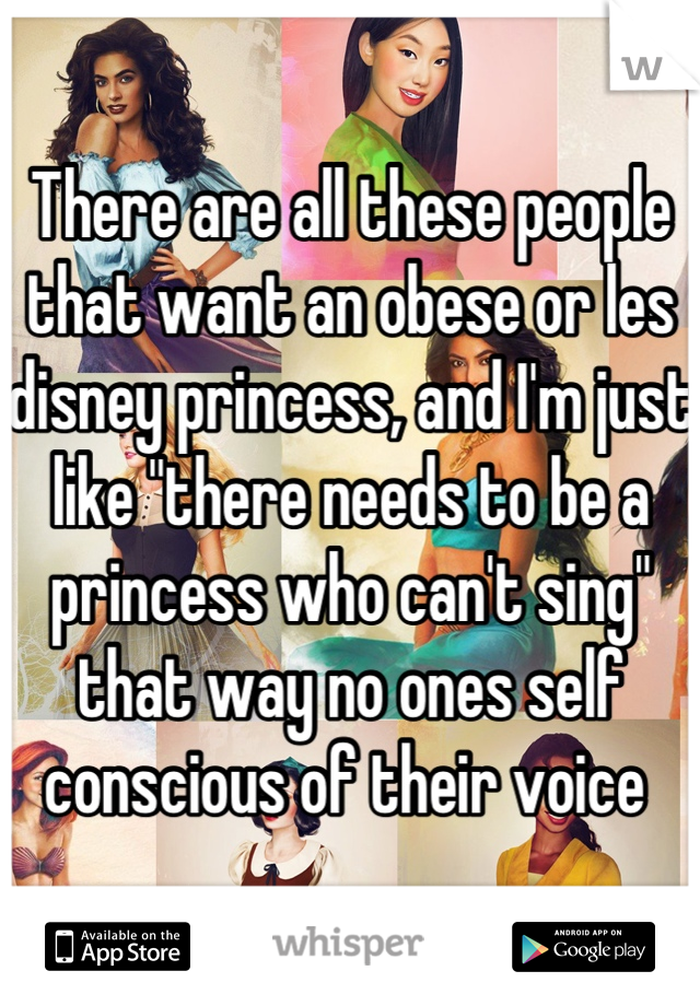 There are all these people that want an obese or les disney princess, and I'm just like "there needs to be a princess who can't sing" that way no ones self conscious of their voice 