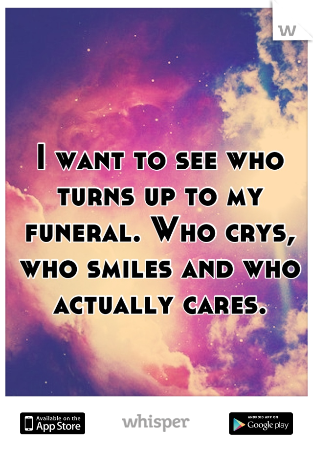 I want to see who turns up to my funeral. Who crys, who smiles and who actually cares.