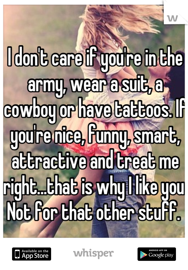 I don't care if you're in the army, wear a suit, a cowboy or have tattoos. If you're nice, funny, smart, attractive and treat me right...that is why I like you. Not for that other stuff. 