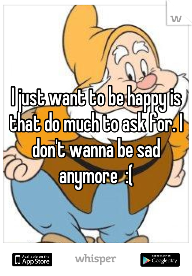 I just want to be happy is that do much to ask for. I don't wanna be sad anymore  :(