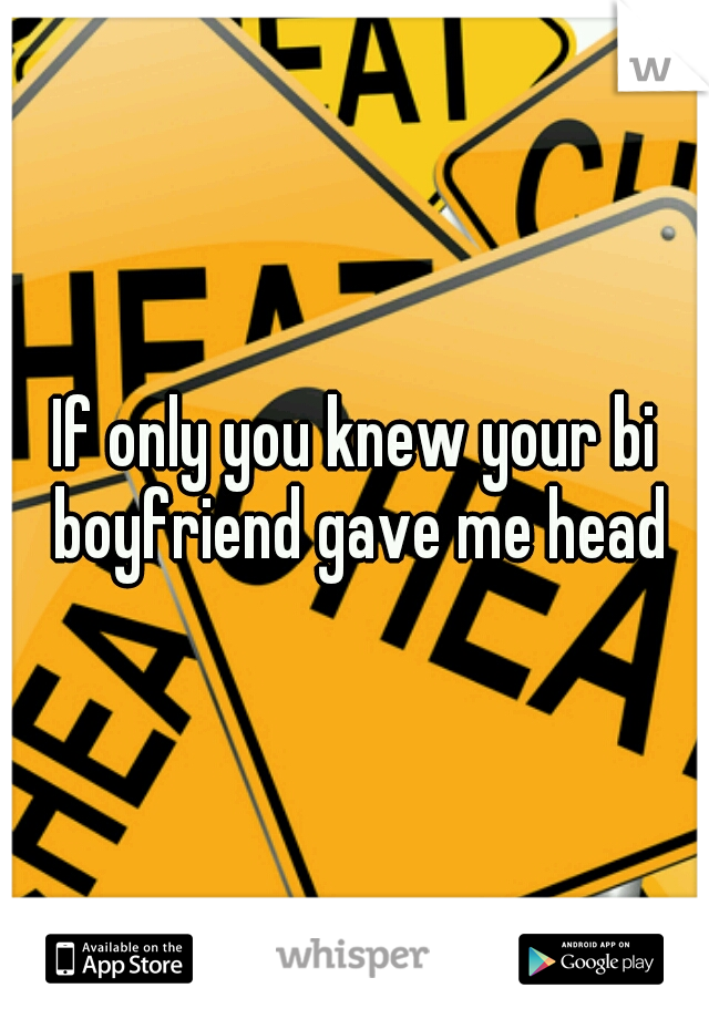 If only you knew your bi boyfriend gave me head
