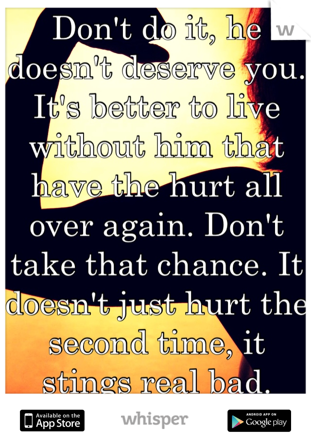 Don't do it, he doesn't deserve you. It's better to live without him that have the hurt all over again. Don't take that chance. It doesn't just hurt the second time, it stings real bad. Find better xx