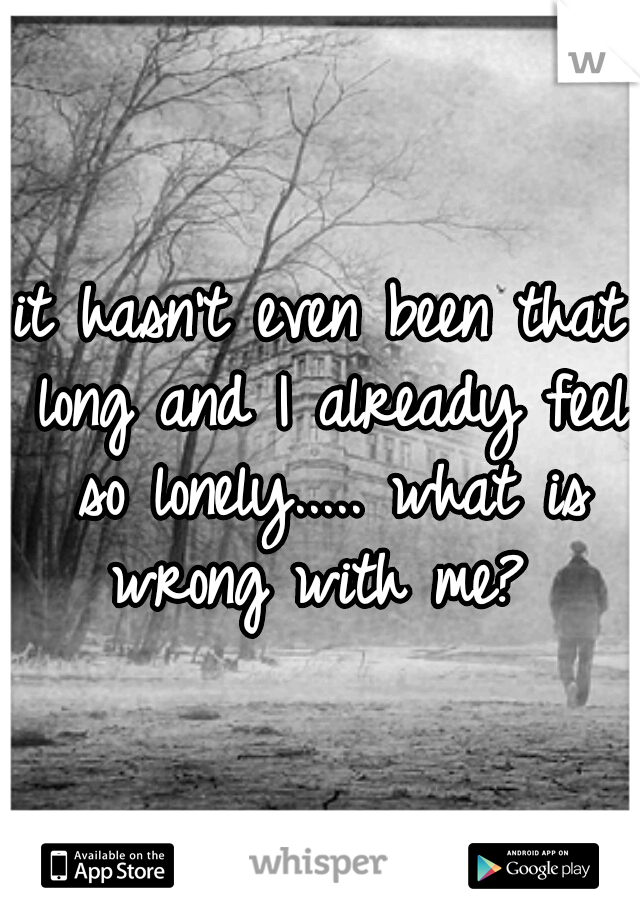 it hasn't even been that long and I already feel so lonely..... what is wrong with me? 