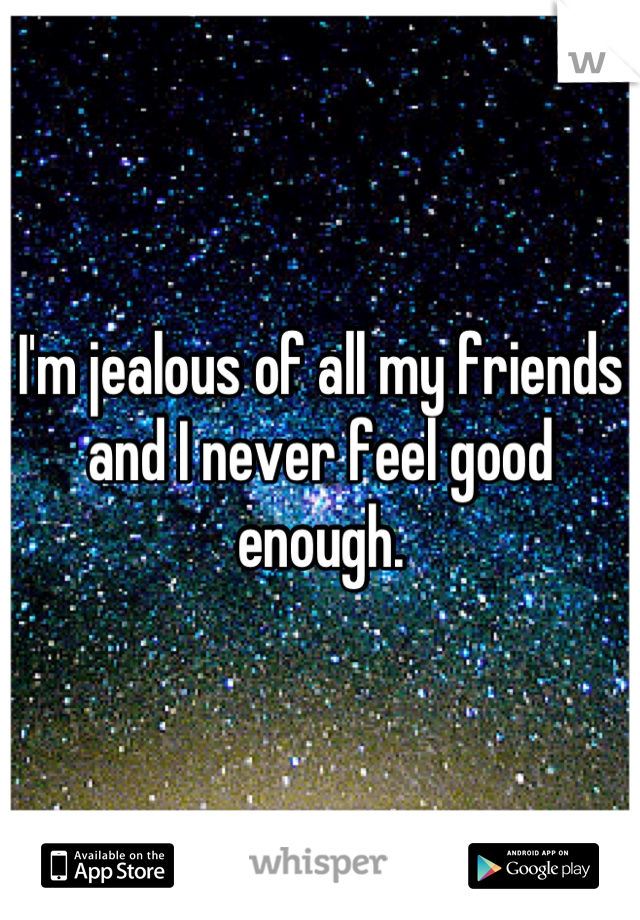 I'm jealous of all my friends and I never feel good enough.