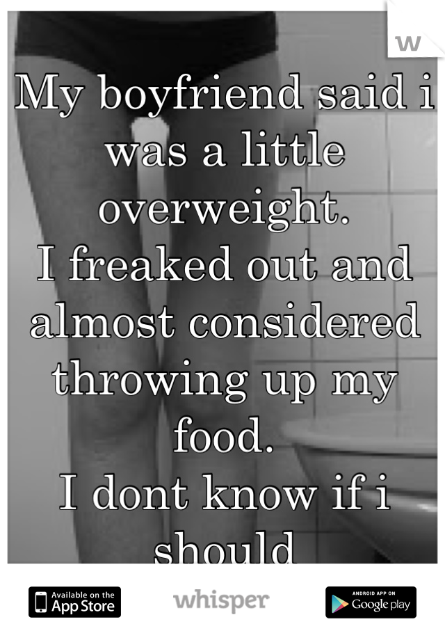 My boyfriend said i was a little overweight.
I freaked out and almost considered throwing up my food.
I dont know if i should
