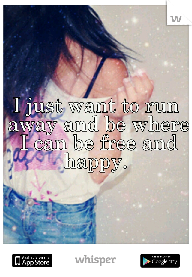 I just want to run away and be where I can be free and happy. 
