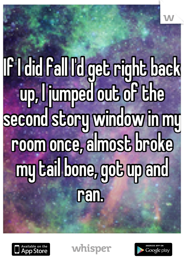 If I did fall I'd get right back up, I jumped out of the second story window in my room once, almost broke my tail bone, got up and ran. 