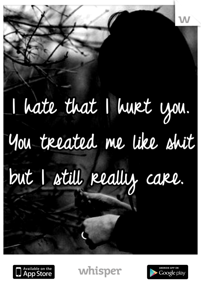 I hate that I hurt you. You treated me like shit but I still really care. 