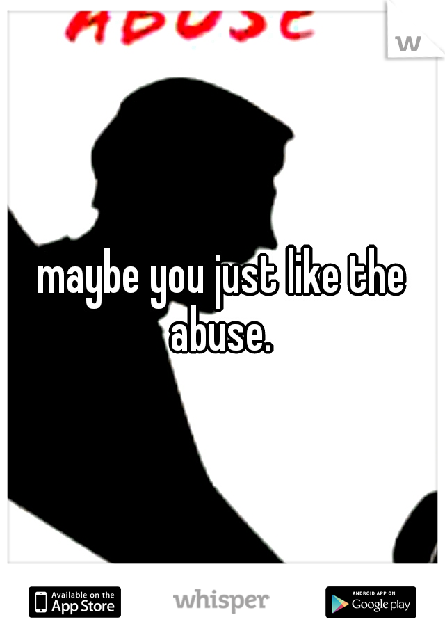 maybe you just like the abuse. 