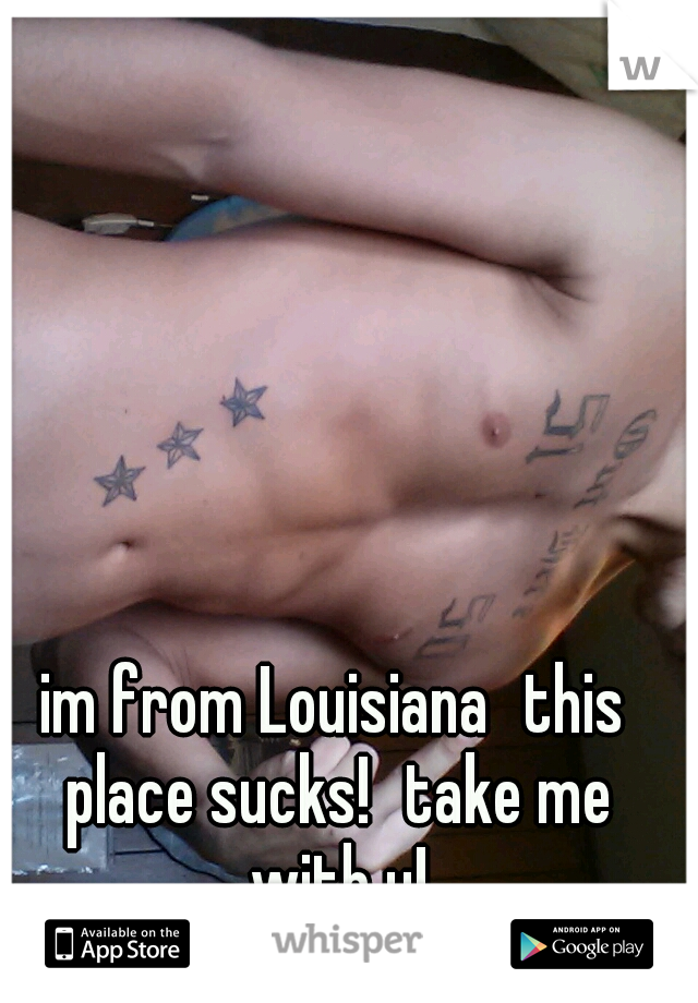 im from Louisiana
this place sucks!
take me with u!