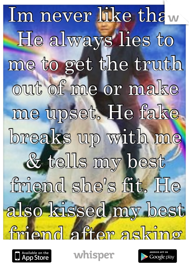 Im never like that! He always lies to me to get the truth out of me or make me upset. He fake breaks up with me & tells my best friend she's fit. He also kissed my best friend after asking me out.
