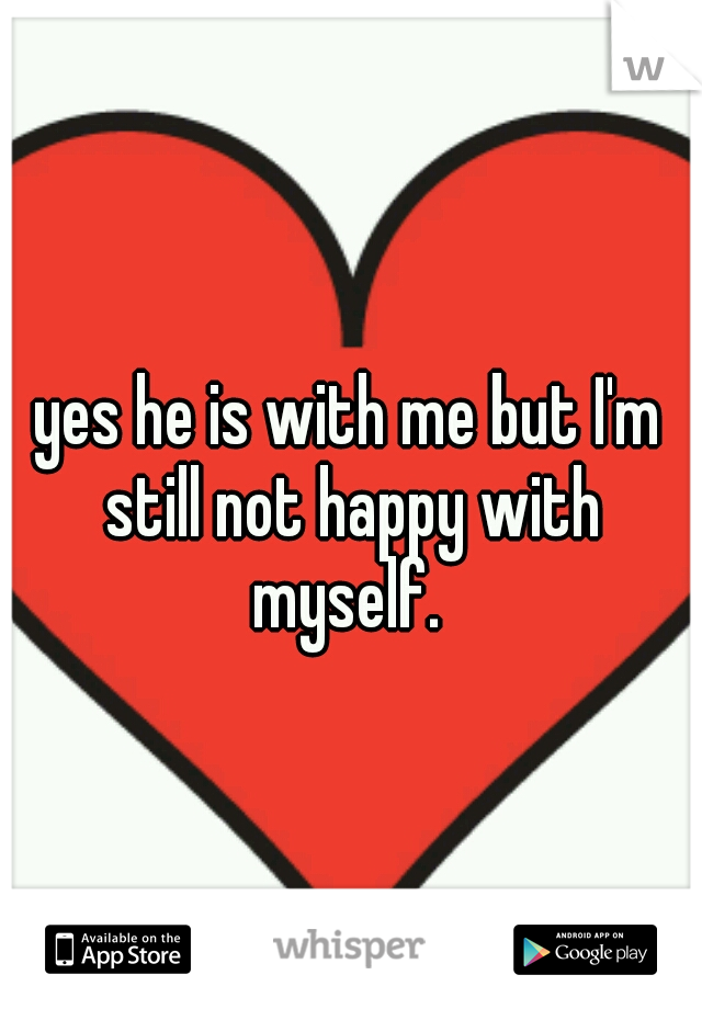 yes he is with me but I'm still not happy with myself. 