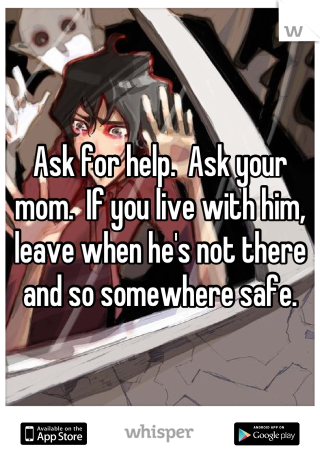 Ask for help.  Ask your mom.  If you live with him, leave when he's not there and so somewhere safe.