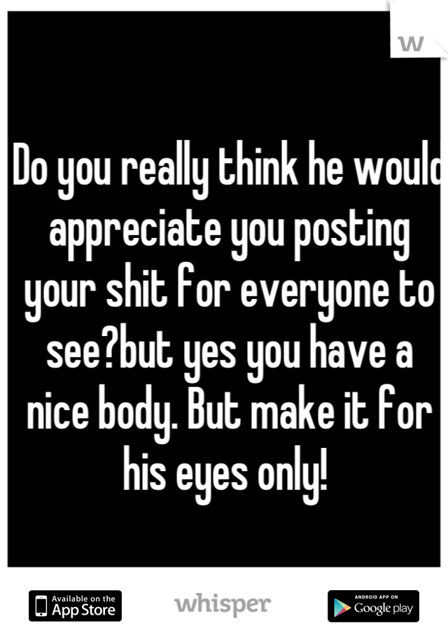 Do you really think he would appreciate you posting your shit for everyone to see?but yes you have a nice body. But make it for his eyes only! 