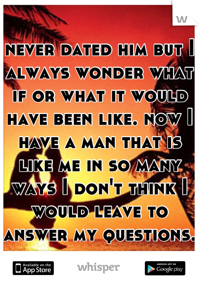 never dated him but I always wonder what if or what it would have been like. now I have a man that is like me in so many ways I don't think I would leave to answer my questions. 