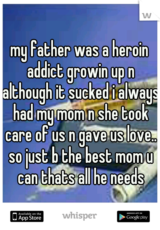 my father was a heroin addict growin up n although it sucked i always had my mom n she took care of us n gave us love.. so just b the best mom u can thats all he needs