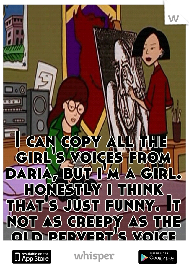 I can copy all the girl's voices from daria, but i'm a girl. honestly i think that's just funny. It not as creepy as the old pervert's voice so it could be worse