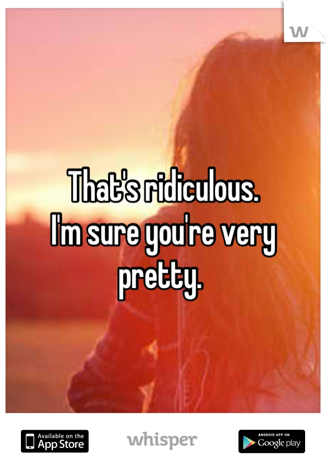 That's ridiculous. 
I'm sure you're very 
pretty. 