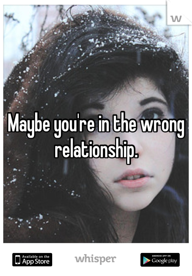 Maybe you're in the wrong relationship.