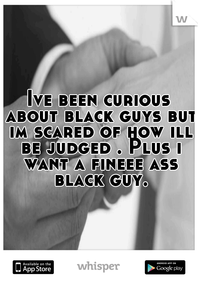 Ive been curious about black guys but im scared of how ill be judged . Plus i want a fineee ass black guy.