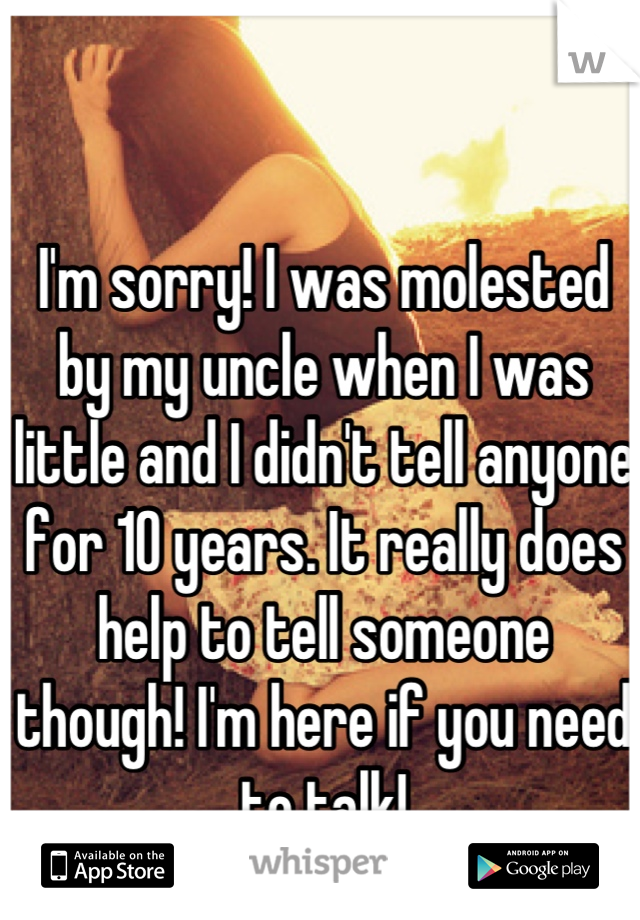 I'm sorry! I was molested by my uncle when I was little and I didn't tell anyone for 10 years. It really does help to tell someone though! I'm here if you need to talk!