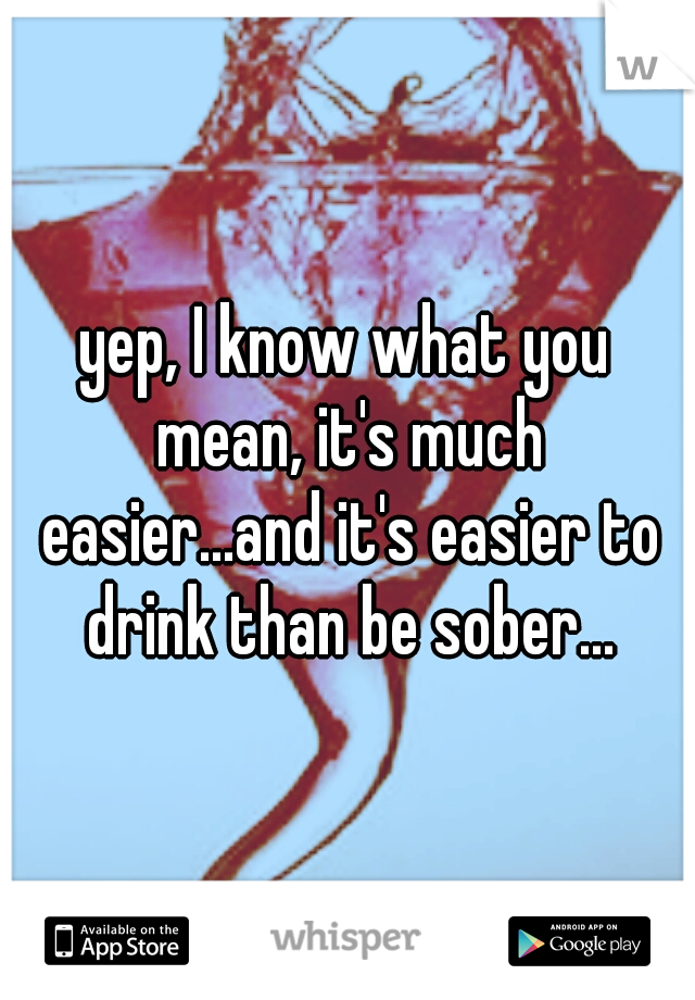 yep, I know what you mean, it's much easier...and it's easier to drink than be sober...