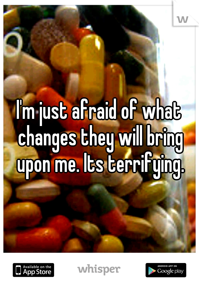 I'm just afraid of what changes they will bring upon me. Its terrifying.
