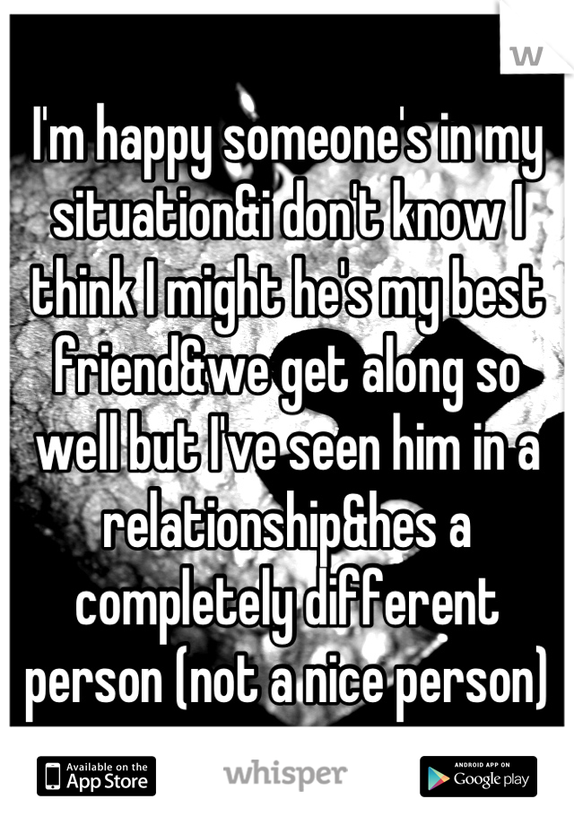 I'm happy someone's in my situation&i don't know I think I might he's my best friend&we get along so well but I've seen him in a relationship&hes a completely different person (not a nice person)