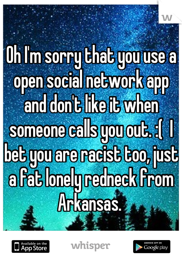 Oh I'm sorry that you use a open social network app and don't like it when someone calls you out. :(  I bet you are racist too, just a fat lonely redneck from Arkansas. 