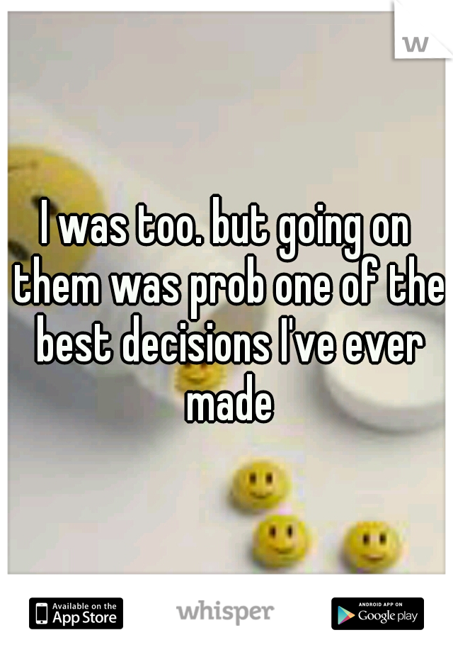 I was too. but going on them was prob one of the best decisions I've ever made