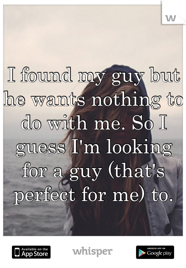 I found my guy but he wants nothing to do with me. So I guess I'm looking for a guy (that's perfect for me) to.