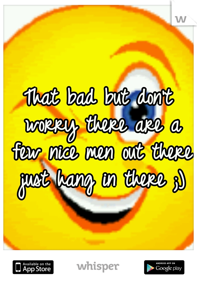 That bad but don't worry there are a few nice men out there just hang in there ;)