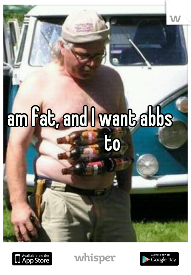 I am fat, and I want abbs 
          to