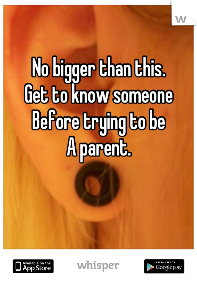 No bigger than this.
Get to know someone
Before trying to be 
A parent.