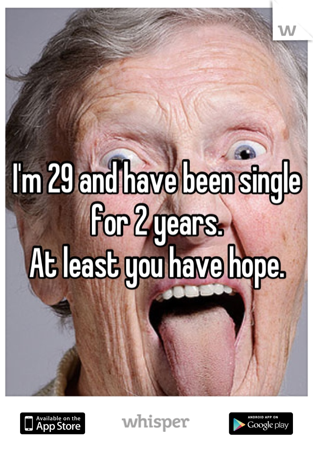 I'm 29 and have been single for 2 years. 
At least you have hope.