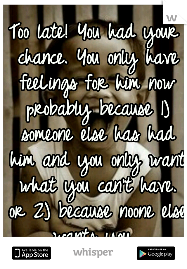 Too late! You had your chance. You only have feeLings for him now probably because 1) someone else has had him and you only want what you can't have. or 2) because noone else wants you. 
