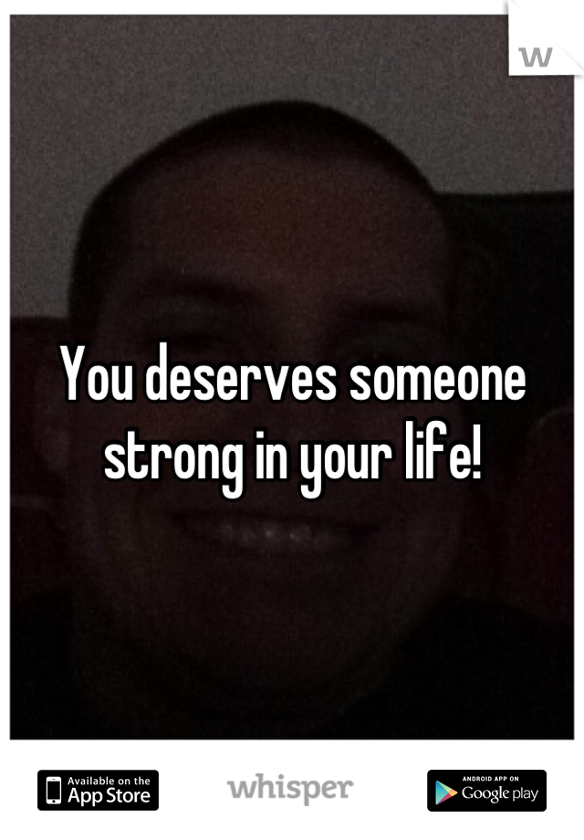 You deserves someone strong in your life!