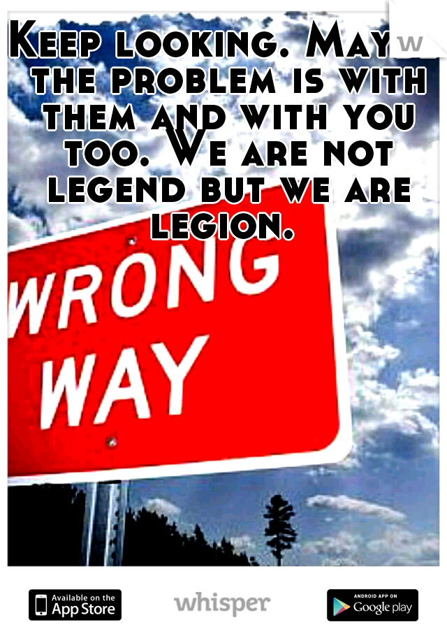 Keep looking. Maybe the problem is with them and with you too. We are not legend but we are legion. 