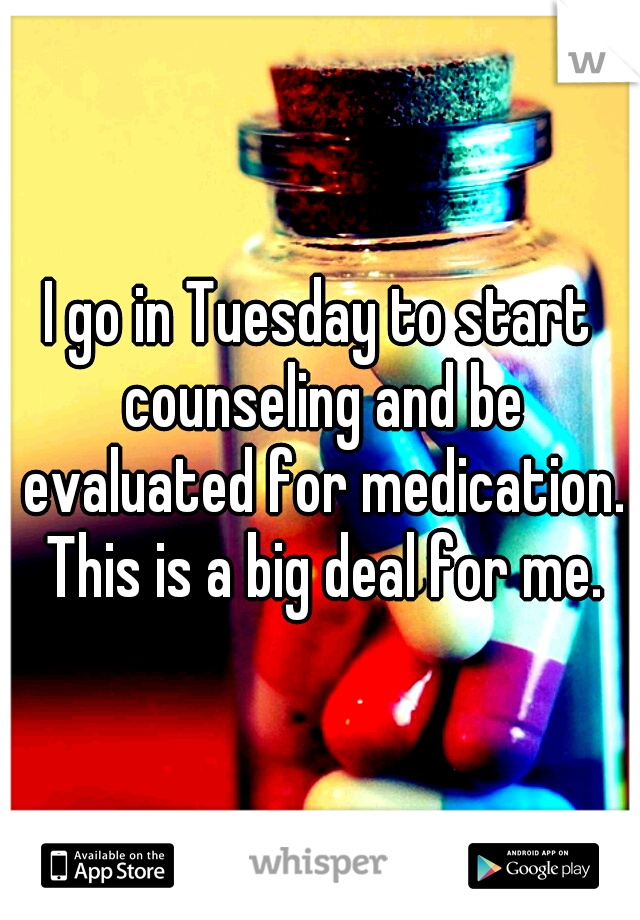 I go in Tuesday to start counseling and be evaluated for medication. This is a big deal for me.