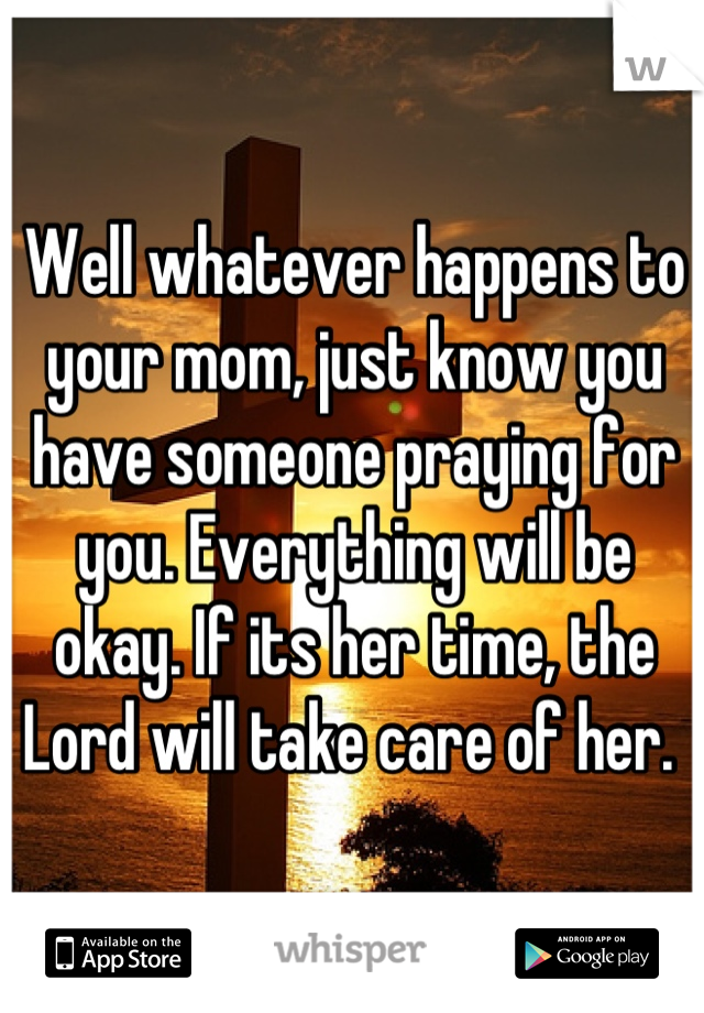 Well whatever happens to your mom, just know you have someone praying for you. Everything will be okay. If its her time, the Lord will take care of her. 