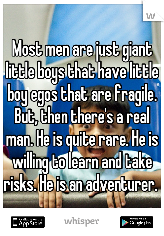 Most men are just giant little boys that have little boy egos that are fragile. But, then there's a real man. He is quite rare. He is willing to learn and take risks. He is an adventurer. 