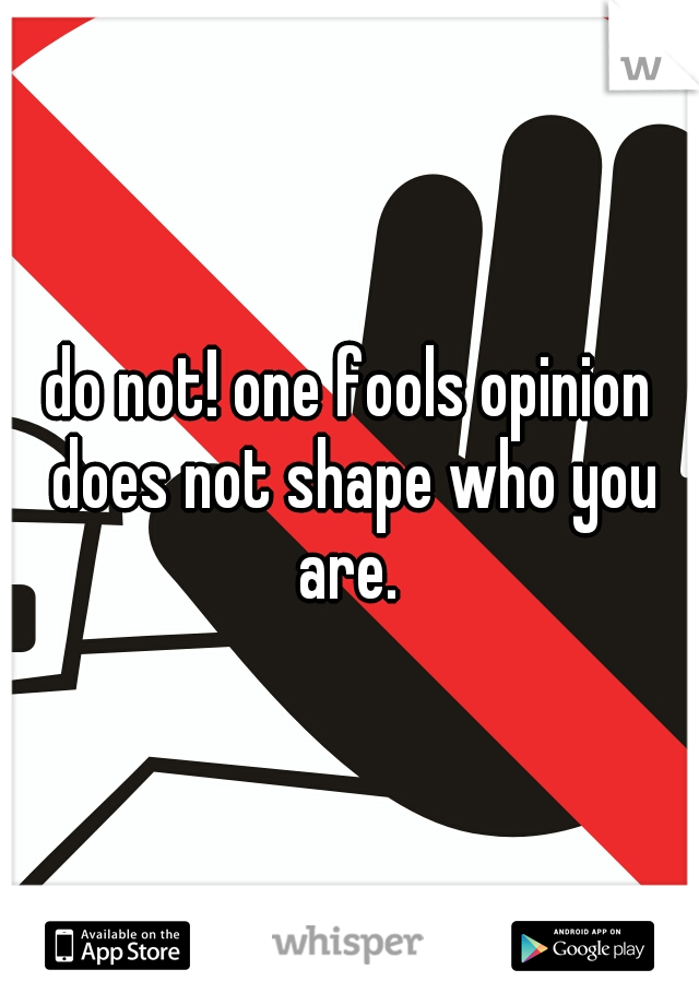 do not! one fools opinion does not shape who you are. 