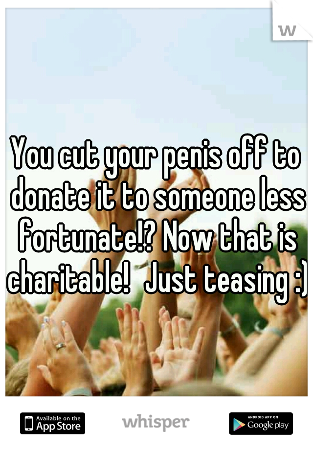 You cut your penis off to donate it to someone less fortunate!? Now that is charitable!
Just teasing :)