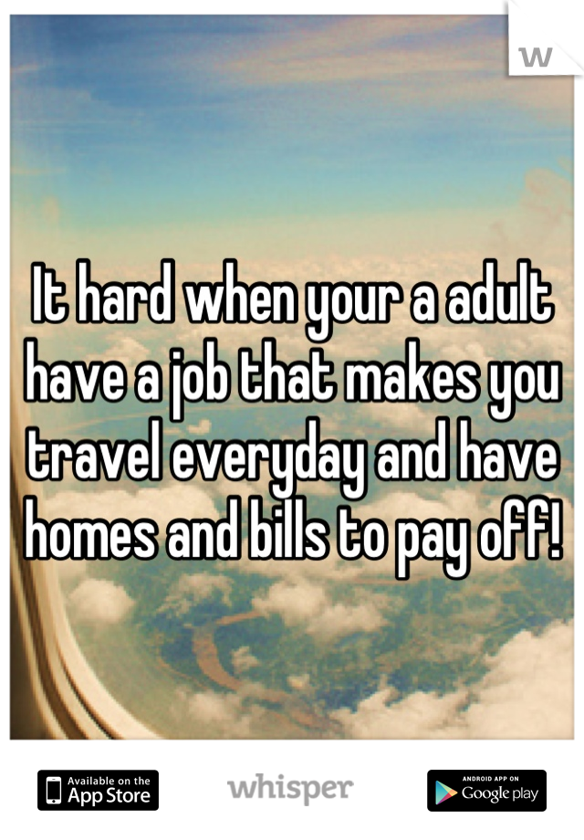 It hard when your a adult have a job that makes you travel everyday and have homes and bills to pay off!