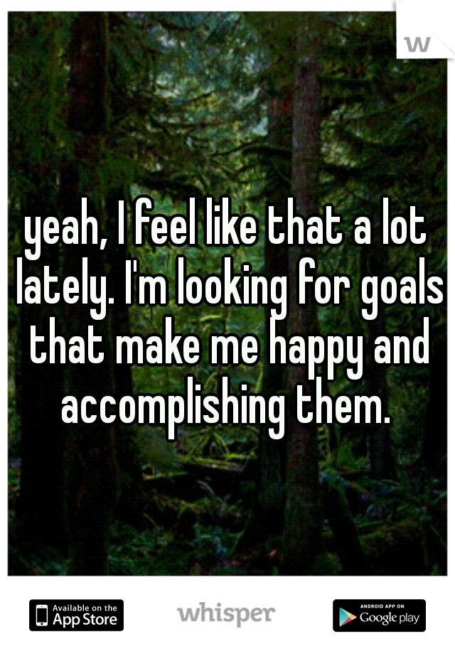yeah, I feel like that a lot lately. I'm looking for goals that make me happy and accomplishing them. 