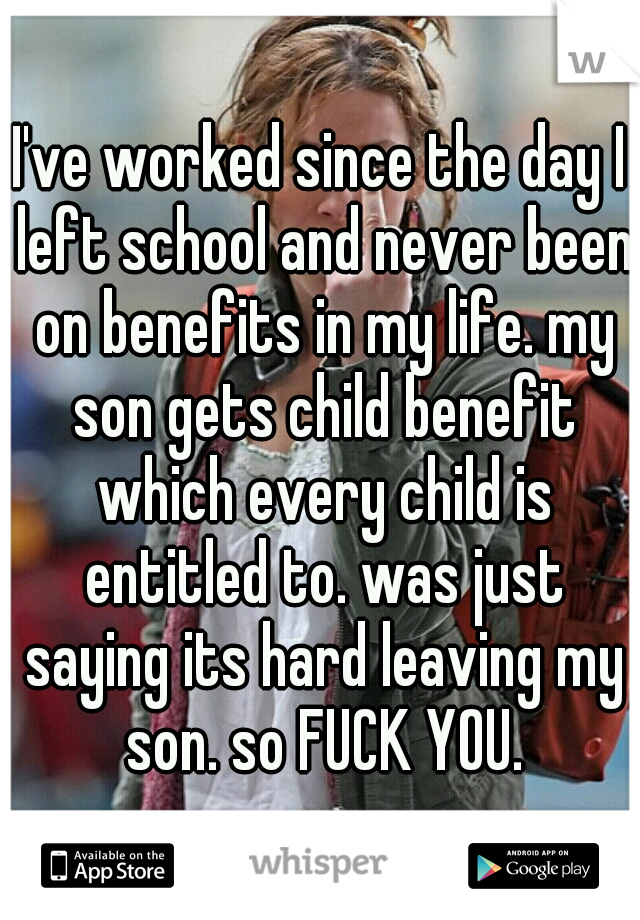 I've worked since the day I left school and never been on benefits in my life. my son gets child benefit which every child is entitled to. was just saying its hard leaving my son. so FUCK YOU.