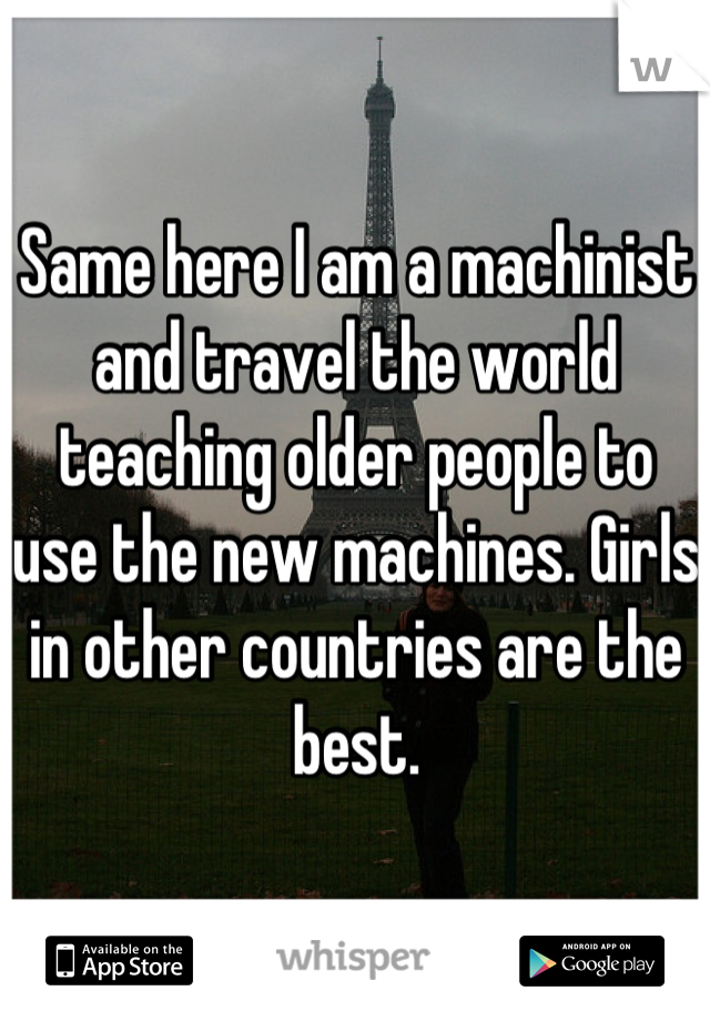Same here I am a machinist and travel the world teaching older people to use the new machines. Girls in other countries are the best.