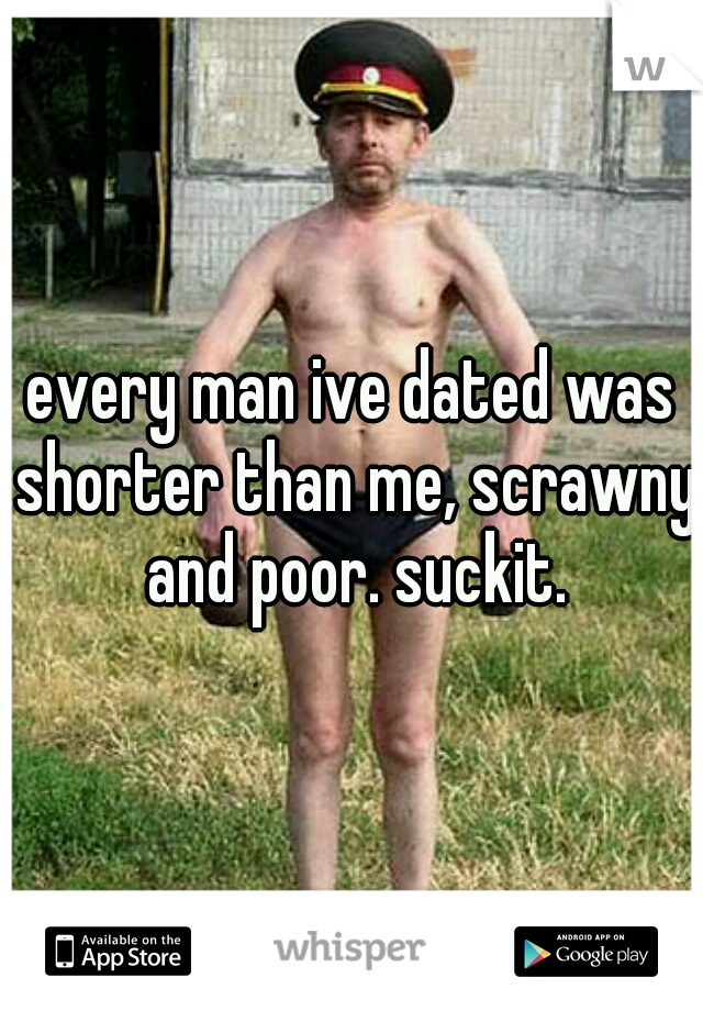 every man ive dated was shorter than me, scrawny and poor. suckit.