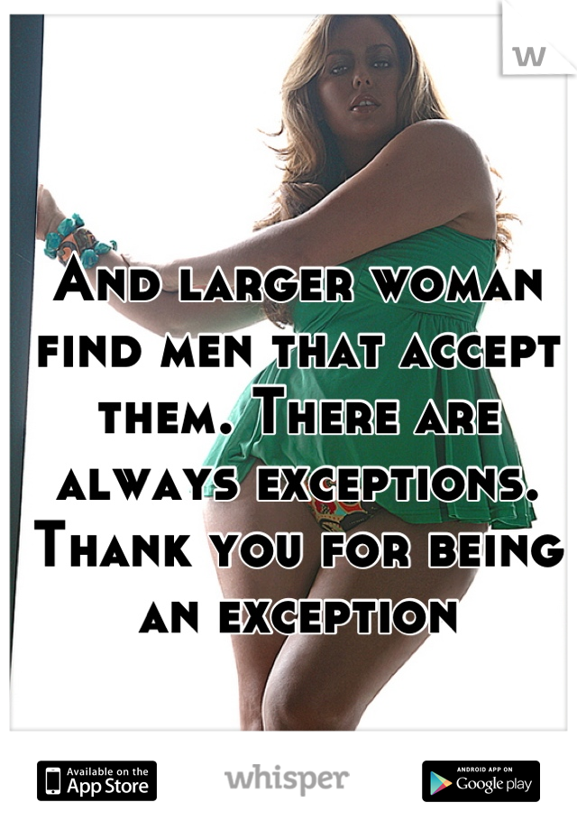 And larger woman find men that accept them. There are always exceptions. Thank you for being an exception