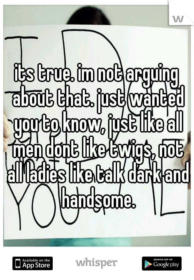 its true. im not arguing about that. just wanted you to know, just like all men dont like twigs, not all ladies like talk dark and handsome.